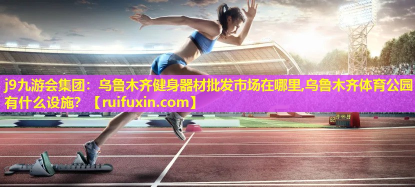 j9九游会集团：乌鲁木齐健身器材批发市场在哪里,乌鲁木齐体育公园有什么设施？